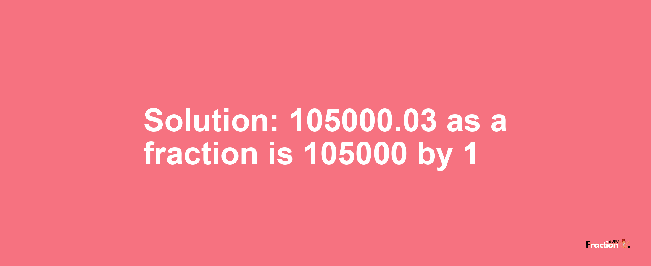 Solution:105000.03 as a fraction is 105000/1